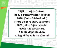Tájékoztatjuk Önöket,  hogy a Polgármesteri Hivatal  2026. június 30-án (kedd)  11 óra 30 perc után, valamint  2026. július 1-jén (szerda)  egész nap zárva tart.  A fenti időpontokban  az ügyfélfogadás is szünetel.