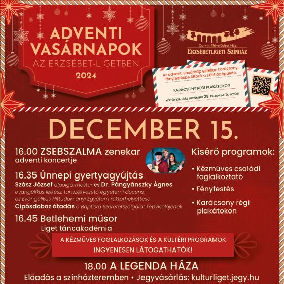 Advent III.     2024. december 15.   16.00 -16.30 - Zsebszalma koncert 16.30 – 16.45 - Ünnepi gyertyagyújtás –– cipősdobozátadás Dr. Pángyánszky Ágnes evangélikus lelkész, tanszékvezető egyetemi docens, az Evangélikus Hittudományi Egyetem rektorhelyettese Szász József alpolgármester 16.45-17.00 - Liget Táncakadémia: Betlehemi műsor 16.00-18.00 - Kézműves családi foglalkoztató - karácsonyfadíszek 16.00-21.30 - Fényfestés   Színházteremben: 18:00 A legenda háza