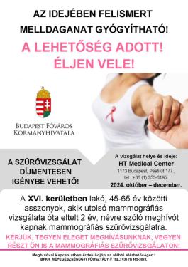 Plakát - A SZŰRŐVIZSGÁLAT DÍJMENTESEN IGÉNYBE VEHETŐ! A vizsgálat helye és ideje: HT Medical Center 1173 Budapest, Pesti út 177., tel.: +36 (1) 253-6195. 2024. október – december. A XVI. kerületben lakó, 45-65 év közötti asszonyok, akik utolsó mammográfiás vizsgálata óta eltelt 2 év, névre szóló meghívót kapnak mammográfiás szűrővizsgálatra. KÉRJÜK, TEGYEN ELEGET MEGHÍVÁSUNKNAK, VEGYEN RÉSZT ÖN IS A MAMMOGRÁFIÁS SZŰRŐVIZSGÁLATON! AZ IDEJÉBEN FELISMERT MELLDAGANAT GYÓGYÍTHATÓ! A LEHETŐSÉG ADOTT! ÉLJEN VELE!