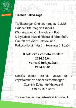 Tisztelt Lakosság!  Tájékoztatjuk Önöket, hogy az ELMŰ Hálózati Kft. megbízásából a Közműsziget Kft. kivitelezi a Fót-Mátyásföld közötti földkábel fektetését.  Érintett szakasz: Szlovák út a Rákospalotai határút - Hermina út között  Kivitelezés várható kezdete: 2024.03.04.  Várható befejezése: 2024.08.31.  Kérdés esetén kérjük, vegye fel a kapcsolatot az alábbi elérhetőségen:  Ozsváth Zoltán építésvezető  +36 30 927 3674  Türelmüket és megértésüket köszönjük!