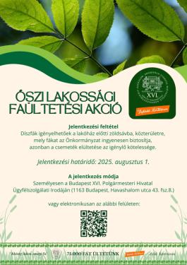 Őszi lakossági faültetési akció Jelentkezési feltétel Díszfák igényelhetőek a lakóház előtti zöldsávba, közterületre,  mely fákat az Önkormányzat ingyenesen biztosítja,  azonban a csemeték elültetése az igénylő kötelessége.   Jelentkezési határidő: 2025. augusztus 1.  A jelentkezés módja Személyesen a Budapest XVI. Polgármesteri Hivatal  Ügyfélszolgálati Irodáján (1163 Budapest, Havashalom utca 43. fsz.8.)   vagy elektronikusan az alábbi felületen: 75.000 fát ültetünk &quot;Ahány lakos, annyi fa&quot; Zöld  Kertvár