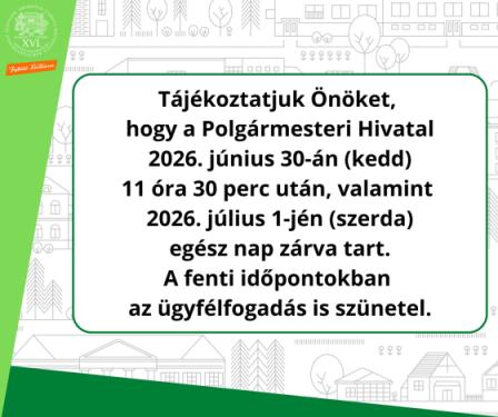 Tájékoztatjuk Önöket,  hogy a Polgármesteri Hivatal  2026. június 30-án (kedd)  11 óra 30 perc után, valamint  2026. július 1-jén (szerda)  egész nap zárva tart.  A fenti időpontokban  az ügyfélfogadás is szünetel.
